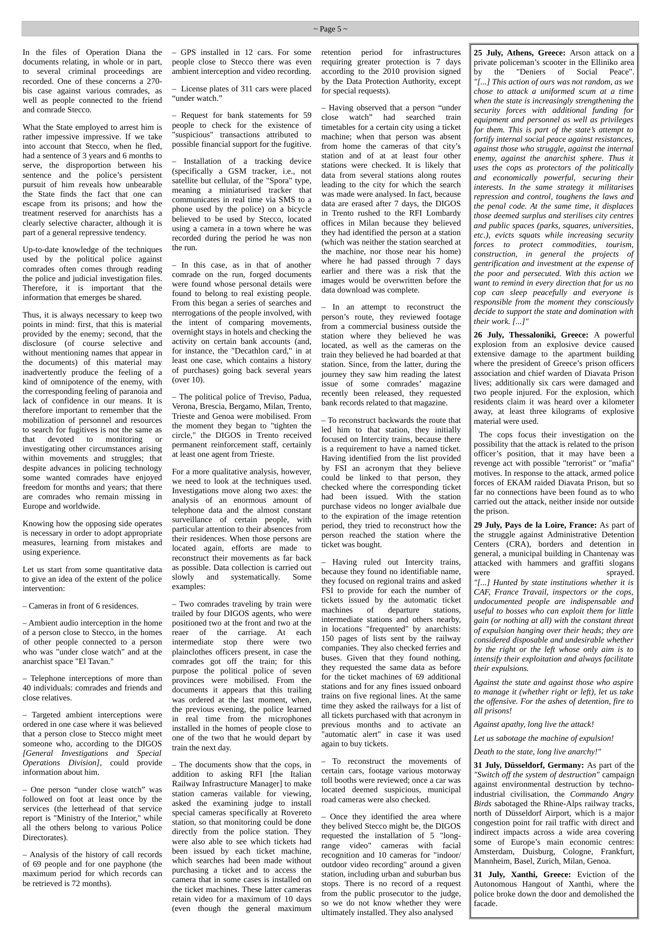 In the files of Operation Diana the documents relating, in whole or in part, to several criminal proceedings are recorded. One of these concerns a 270- bis case against various comrades, as well as people connected to the friend and comrade Stecco.  ‘What the State employed to arrest him is rather impessive impressive. If we take into account that Stecco, when he fled, had a sentence of 3 years and 6 months to serve, the disproportion between his sentence and the police’s ~persistent pursuit of him reveals how unbearable the State finds the fact that one can escape from its prisons; and how the treatment reserved for anarchists has a clearly selective character, although it is part of a general repressive tendency.  Up-to-date knowledge of the techniques used by the political police against comrades often comes through reading the police and judicial investigation files. Therefore, it is important that the information that emerges be shared.  Thus, it is always necessary to keep two points in mind: first, that this is material provided by the enemy; second, that the disclosure  (of course selective and without mentioning names that appear in the documents) of this material may inadvertently produce the feeling of a kind of omnipotence of the enemy, with the corresponding feeling of paranoia and lack of confidence in our means. It is therefore important to remember that the mobilization of personnel and resources to search for fugitives is not the same as that devoed to monitoring or investigating other circumstances arising within movements and struggles; that despite advances in policing technology some wanted comrades have enjoyed freedom for months and years; that there are comrades who remain missing in Europe and worldwide.  Knowing how the opposing side operates is necessary in order to adopt appropriate measures, learning from mistakes and using experience.  Let us start from some quantitative data to give an idea of the extent of the police intervention:  — Cameras in front of 6 residences.  ~ Ambient audio interception in the home of a person close to Stecco, in the homes of other people connected to a person who was "under close watch” and at the anarchist space "El Tavan."  ~ Telephone interceptions of more than 40 individuals: comrades and friends and close relatives.  ~ Targeted ambient interceptions were ordered in one case where it was believed that a person close to Stecco might meet someone who, according to the DIGOS [General  Investigations and  Special Operations ~ Division], could provide information about him.  — One person “under close watch” was followed on foot at least once by the services (the letterhead of that service report is "Ministry of the Interior," while all the others belong to various Police Directorates).  ~ Analysis of the history of call records of 69 people and for one payphone (the maximum period for which records can be retrieved is 72 months).  ~ GPS installed in 12 cars. For some people close to Stecco there was even ambient interception and video recording.  — License plates of 311 cars were placed “under watch.”  ~ Request for bank statements for 59 people to check for the existence of "suspicious" transactions attributed to possible financial support for the fugitive.  ~ Installation of a tracking device (specifically a GSM tracker, ie., not satellite but cellular, of the "Spora” type, meaning a miniaturised tracker  that communicates in real time via SMS to a phone used by the police) on a bicycle believed to be used by Stecco, located using a camera in a town where he was recorded during the period he was non the run.  ~ In this case, as in that of another comrade on the run, forged documents were found whose personal details were found to belong to real existing people. From this began a series of searches and nterrogations of the people involved, with the intent of comparing movements, overnight stays in hotels and checking the activity on certain bank accounts (and, for instance, the "Decathlon card,” in at least one case, which contains a history of purchases) going back several years (over 10).  — The political police of Treviso, Padua, Verona, Brescia, Bergamo, Milan, Trento, Trieste and Genoa were mobilised. From the moment they began to “tighten the circle,” the DIGOS in Trento received permanent reinforcement staff, certainly at least one agent from Trieste.  For a more qualitative analysis, however, we need to look at the techniques used. Investigations move along two axes: the analysis of an enormous amount of telephone data and the almost constant surveillance of certain people, with particular attention to their absences from their residences. When those persons are located again, efforts are made to reconstruct their movements as far back as possible. Data collection is carried out slowly and  systematically. ~ Some examples:  ~ Two comrades traveling by train were trailed by four DIGOS agents, who were positioned two at the front and two at the reaer of the cariage. At each intermediate stop there were two plainclothes officers present, in case the comrades got off the train; for this purpose the political police of seven provinces were mobilised. From the documents it appears that this trailing was ordered at the last moment, when, the previous evening, the police leaned in real time from the microphones installed in the homes of people close to one of the two that he would depart by train the next day.  — The documents show that the cops, in addition to asking RFI [the Italian Railway Infrastructure Manager] to make station cameras vailable for viewing, asked the examining judge to install special cameras specifically at Rovereto station, so that monitoring could be done directly from the police station. They were also able to see which tickets had been issued by each ticket machine, which searches had been made without purchasing a ticket and to access the camera that in some cases is installed on the ticket machines. These later cameras retain video for a maximum of 10 days (even though the general maximum  ~Page5~  retention period for infrastructures requiring greater protection is 7 days according to the 2010 provision signed by the Data Protection Authority, except for special requests).  ~ Having observed that a person “under cose watch” had  searched train timetables for a certain city using a ticket machine; when that person was absent from home the cameras of that city’s station and of at at least four other stations were checked. It is likely that data from several stations along routes leading to the city for which the search was made were analysed. In fact, because data are erased after 7 days, the DIGOS in Trento rushed to the RFI Lombardy offices in Milan because they believed they had identified the person at a station (which was neither the station searched at the machine, nor those near his home) where he had passed through 7 days carlier and there was a risk that the images would be overwritten before the data download was complete.  ~ In an attempt to reconstruct the person’s route, they reviewed footage from a commercial business outside the station where they believed he was located, as well as the cameras on the train they believed he had boarded at that station. Since, from the latter, during the journey they saw him reading the latest issue of some comrades’ magazine recently been released, they requested bank records related to that magazine.  —To reconstruct backwards the route that led him to that station, they initially focused on Intercity trains, because there is a requirement to have a named ticket. Having identified from the list provided by FSI an acronym that they believe could be linked to that person, they checked where the corresponding ticket had been issued. With the station purchase videos no longer avialbale due to the expiration of the image retention period, they tried to reconstruct how the person reached the station where the ticket was bought.  — Having ruled out Intercity trains, because they found no identifiable name, they focused on regional trains and asked FSI to provide for each the number of tickets issued by the automatic ticket machines  of  departure  stations, intermediate stations and others nearby, in locations "frequented” by anarchists: 150 pages of lists sent by the railway companies. They also checked ferries and buses. Given that they found nothing, they requested the same data as before for the ticket machines of 69 additional stations and for any fines issued onboard trains on five regional lines. At the same time they asked the railways for a list of all tickets purchased with that acronym in previous months and to activate an “automatic alert” in case it was used again to buy tickets.  - To reconstruct the movements of certain cars, footage various motorway toll booths were reviewed; once a car was located deemed suspicious, municipal road cameras were also checked.  — Once they identified the area where they belived Stecco might be, the DIGOS requested the installation of 5 “long- range video" cameras with facial recognition and 10 cameras for "indoor/ outdoor video recording” around a given station, including urban and suburban bus stops. There is no record of a request from the public prosecutor to the judge, so we do not know whether they were ultimately installed. They also analysed  25 July, Athens, Greece: Arson attack on a private policeman’s scooter in the Elliniko area by the ‘“Deniers of Social Peace". "[...] This action of ours was not random, as we chose to attack a uniformed scum at a time when the state is increasingly strengthening the security forces with additional funding  for equipment and personnel as well as privileges for them. This is part of the state’s attempt to fortify internal social peace against resistances, against those who struggle, against the internal enemy, against the anarchist sphere. Thus it uses the cops as protectors of the politically and economically powerful, ’ securing their interests. In the same strategy it militarises repression and control, toughens the laws and the penal code. At the same time, it displaces those deemed surplus and sterilises city centres and public spaces (parks, squares, universities, etc.), evicts squats while increasing security forces to protect commodities,  tourism, construction, in  general the projects of gentrification and investment at the expense of the poor and persecuted. With this action we want to remind in every direction that for us no cop can sleep peacefully and everyone is responsible from the moment they consciously decide to support the state and domination with their work. [...]"  26 July, Thessaloniki, Greece: A powerful explosion from an explosive device caused extensive damage to the apartment building where the president of Greece’s prison officers association and chief warden of Diavata Prison lives; additionally six cars were damaged and two people injured. For the explosion, which residents claim it was heard over a kilometer away, at least three kilograms of explosive material were used.  The cops focus their investigation on the possibility that the attack is related to the prison officer’s position, that it may have been a revenge act with possible "terrorist" or "mafia” motives. In response to the attack, armed police forces of EKAM raided Diavata Prison, but so far no connections have been found as to who carried out the attack, neither inside nor outside the prison.  29 July, Pays de la Loire, France: As part of the struggle against Administrative Detention Centers (CRA), borders and detention in general, a municipal building in Chantenay was attacked with hammers and graffiti slogans were sprayed. "[...] Hunted by state institutions whether it is CAF, France Travai, inspectors or the cops, undocumented people are indispensable and useful to bosses who can exploit them for little gain (or nothing at all) with the constant threat of expulsion hanging over their heads; they are considered disposable and undesirable whether by the right or the left whose only aim is to intensify their exploitation and always facilitate their expulsions.  Against the state and against those who aspire to manage it (whether right or left), let us take the offensive. For the ashes of detention, fire to all prisons!  Against apathy, long live the attack! Let us sabotage the machine of expulsion! Death to the state, long live anarchy!"  31 July, Diisseldorf, Germany: As part of the “Switch off the system of destruction” campaign against environmental destruction by techno- industrial civilisation, the Commando Angry Birds sabotaged the Rhine-Alps railway tracks, north of Diisseldorf Airport, which is a major congestion point for rail traffic with direct and indirect impacts across a wide area covering some of Europe’s main economic centres: Amsterdam, Duisburg, Cologne, Frankfurt, Mannheim, Basel, Zurich, Milan, Genoa.  31 July, Xanthi, Greece: Eviction of the Autonomous Hangout of Xanthi, where the police broke down the door and demolished the facade.  